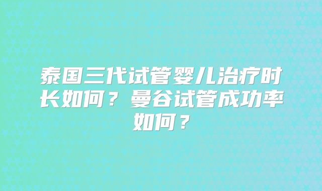 泰国三代试管婴儿治疗时长如何？曼谷试管成功率如何？