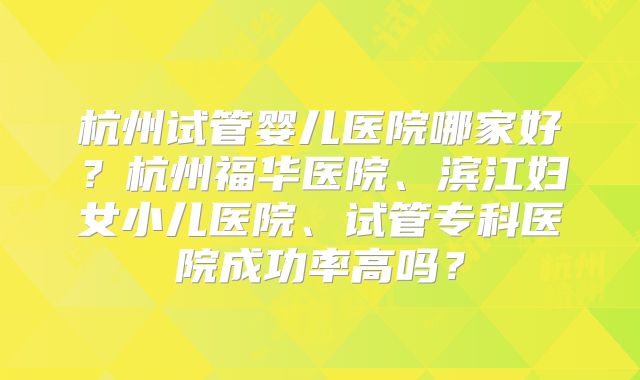 杭州试管婴儿医院哪家好?杭州福华医院、滨江妇女小儿医院、试管专科医院成功率高吗?