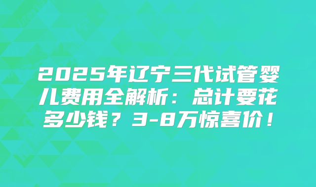 2025年辽宁三代试管婴儿费用全解析：总计要花多少钱？3-8万惊喜价！