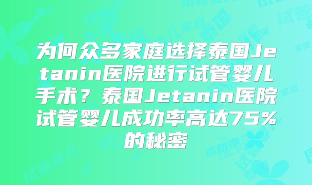 为何众多家庭选择泰国Jetanin医院进行试管婴儿手术？泰国Jetanin医院试管婴儿成功率高达75%的秘密