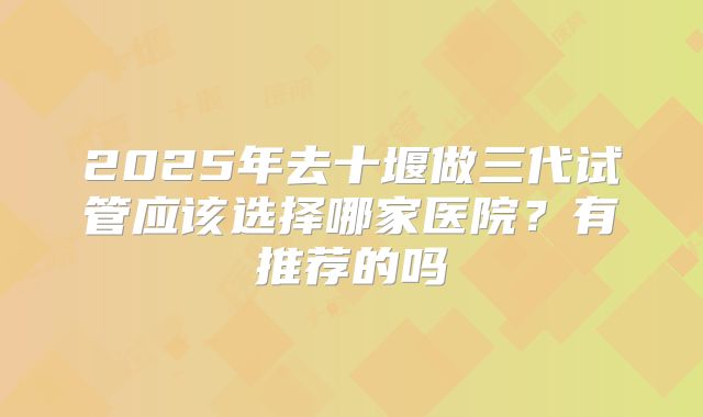 2025年去十堰做三代试管应该选择哪家医院？有推荐的吗