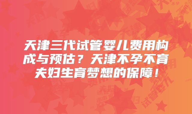 天津三代试管婴儿费用构成与预估?天津不孕不育夫妇生育梦想的保障!