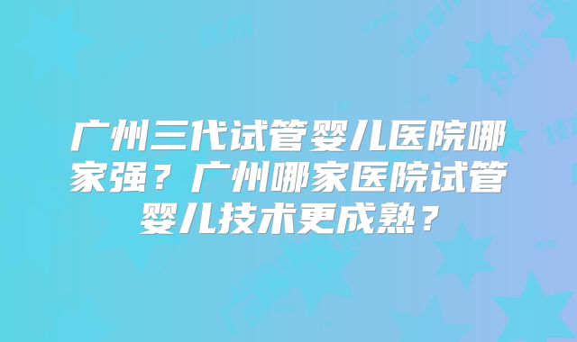 广州三代试管婴儿医院哪家强?广州哪家医院试管婴儿技术更成熟?