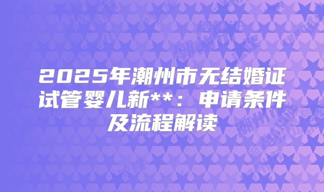 2025年潮州市无结婚证试管婴儿新**:申请条件及流程解读