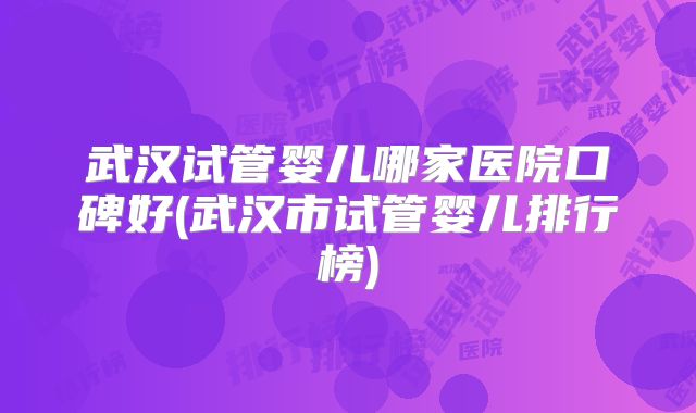 武汉试管婴儿哪家医院口碑好(武汉市试管婴儿排行榜)