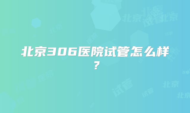 北京306医院试管怎么样？