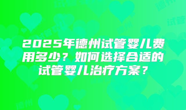 2025年德州试管婴儿费用多少?如何选择合适的试管婴儿治疗方案?