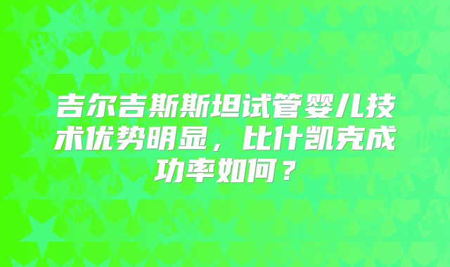 吉尔吉斯斯坦试管婴儿技术优势明显，比什凯克成功率如何？