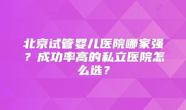 北京试管婴儿医院哪家强?成功率高的私立医院怎么选?
