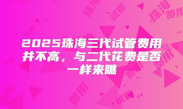 2025珠海三代试管费用并不高,与二代花费是否一样来瞧