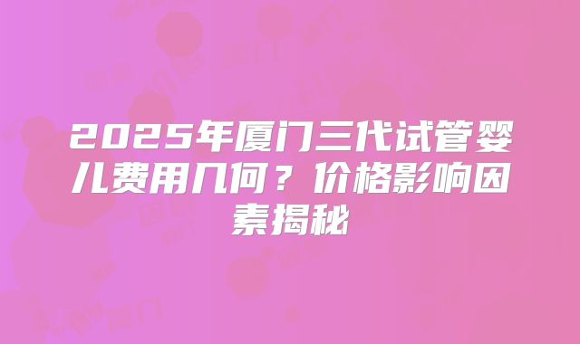 2025年厦门三代试管婴儿费用几何？价格影响因素揭秘