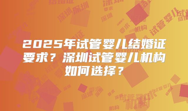 2025年试管婴儿结婚证要求?深圳试管婴儿机构如何选择?