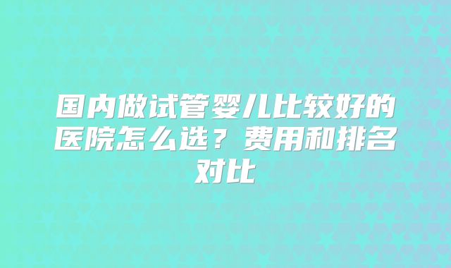 国内做试管婴儿比较好的医院怎么选？费用和排名对比