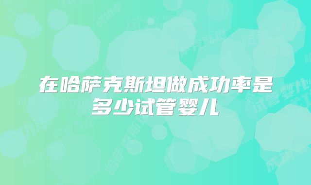在哈萨克斯坦做成功率是多少试管婴儿