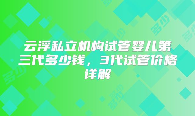云浮私立机构试管婴儿第三代多少钱,3代试管价格详解