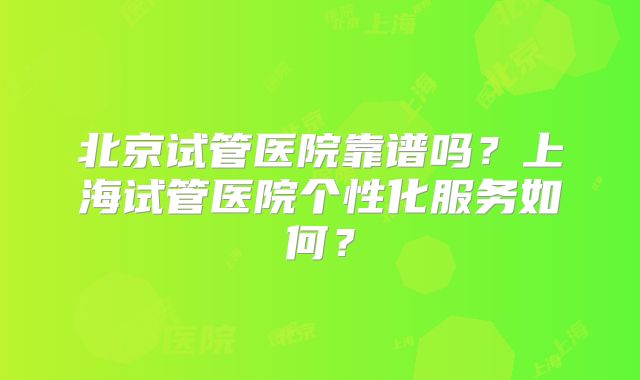 北京试管医院靠谱吗?上海试管医院个性化服务如何?