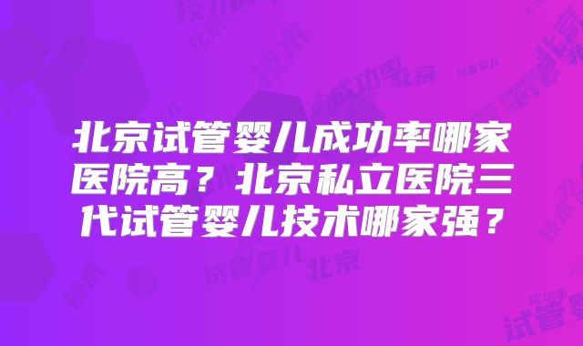 北京试管婴儿成功率哪家医院高?北京私立医院三代试管婴儿技术哪家强?