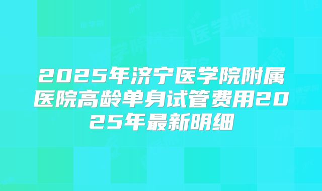 2025年济宁医学院附属医院高龄单身试管费用2025年最新明细