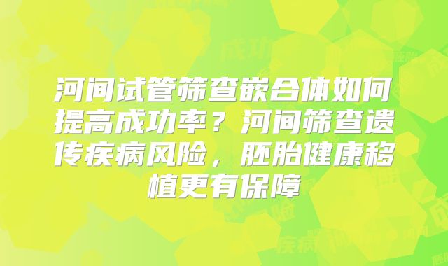 河间试管筛查嵌合体如何提高成功率?河间筛查遗传疾病风险,胚胎健康移植更有保障