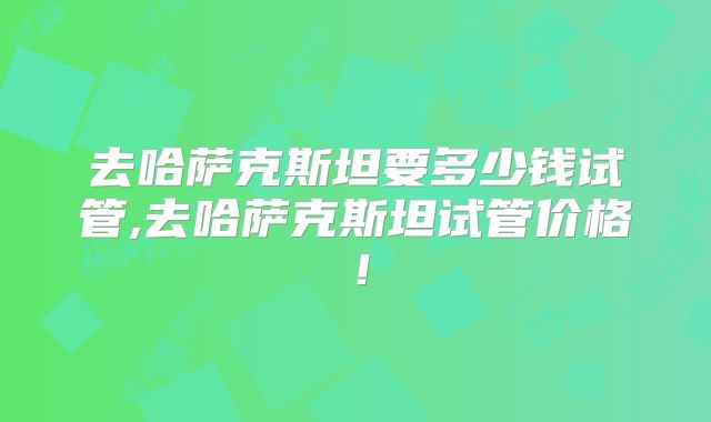 去哈萨克斯坦要多少钱试管,去哈萨克斯坦试管价格！
