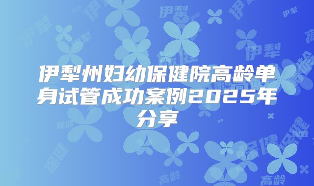 伊犁州妇幼保健院高龄单身试管成功案例2025年分享