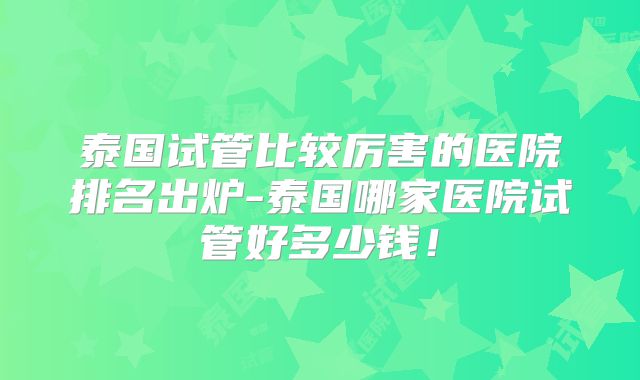 泰国试管比较厉害的医院排名出炉-泰国哪家医院试管好多少钱!