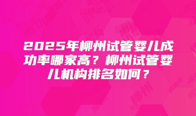 2025年柳州试管婴儿成功率哪家高?柳州试管婴儿机构排名如何?