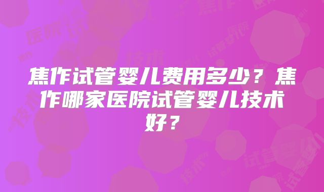 焦作试管婴儿费用多少?焦作哪家医院试管婴儿技术好?