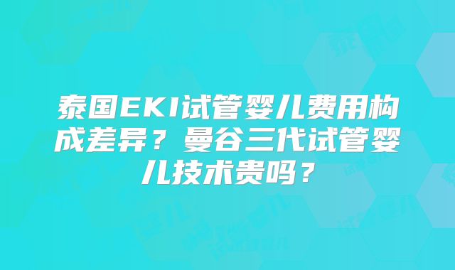 泰国EKI试管婴儿费用构成差异？曼谷三代试管婴儿技术贵吗？