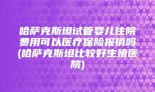 哈萨克斯坦试管婴儿住院费用可以医疗保险报销吗(哈萨克斯坦比较好生殖医院)