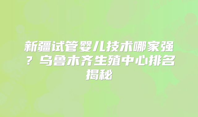 新疆试管婴儿技术哪家强?乌鲁木齐生殖中心排名揭秘
