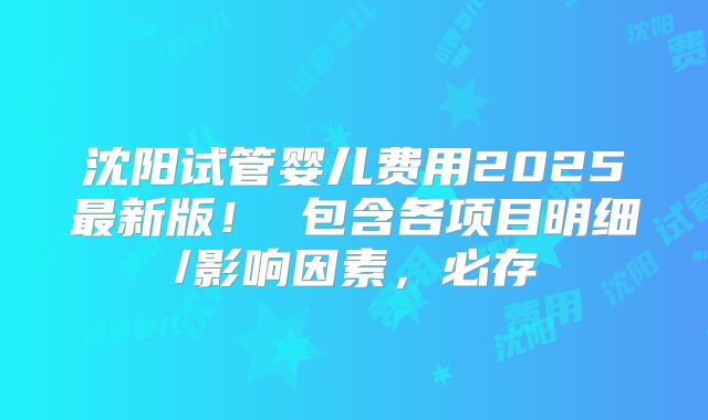 沈阳试管婴儿费用2025最新版！ 包含各项目明细/影响因素，必存