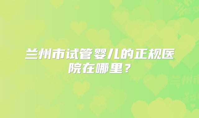 兰州市试管婴儿的正规医院在哪里？
