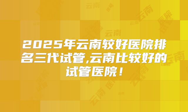 2025年云南较好医院排名三代试管,云南比较好的试管医院!