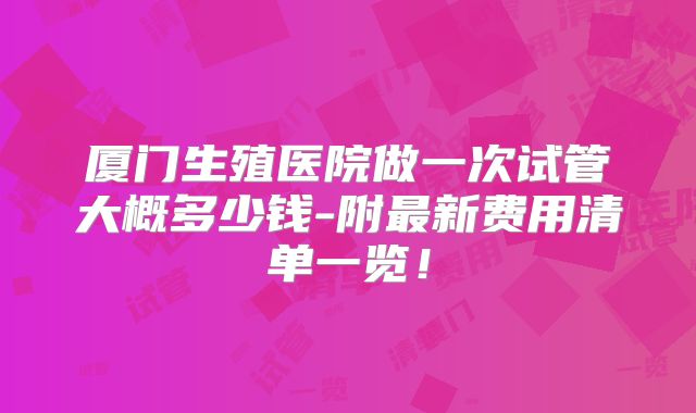 厦门生殖医院做一次试管大概多少钱-附最新费用清单一览！