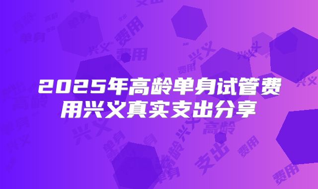 2025年高龄单身试管费用兴义真实支出分享