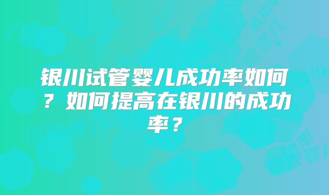 银川试管婴儿成功率如何?如何提高在银川的成功率?