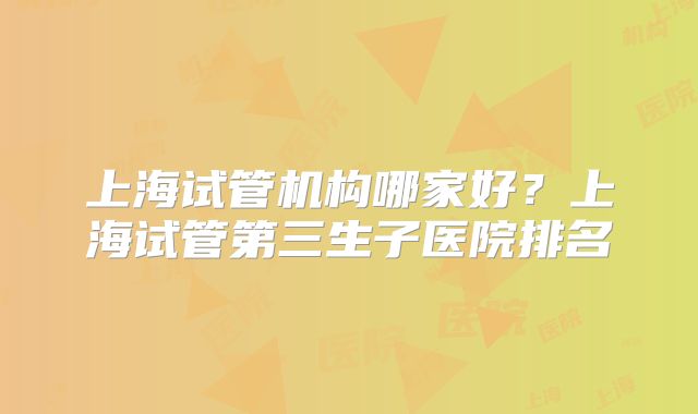 上海试管机构哪家好？上海试管第三生子医院排名
