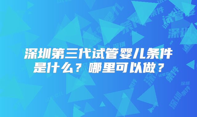 深圳第三代试管婴儿条件是什么？哪里可以做？