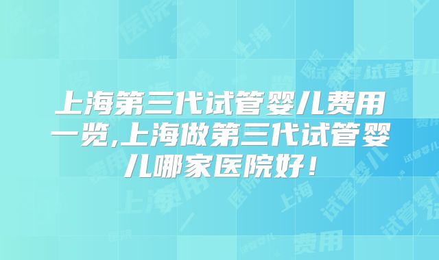 上海第三代试管婴儿费用一览,上海做第三代试管婴儿哪家医院好！
