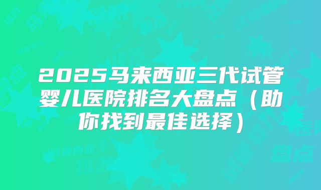 2025马来西亚三代试管婴儿医院排名大盘点(助你找到最佳选择)