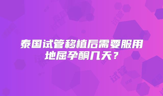 泰国试管移植后需要服用地屈孕酮几天？