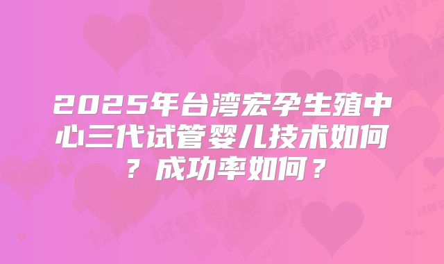 2025年台湾宏孕生殖中心三代试管婴儿技术如何?成功率如何?