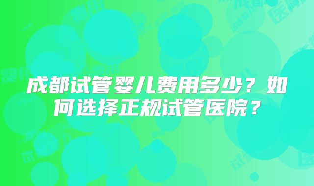 成都试管婴儿费用多少？如何选择正规试管医院？