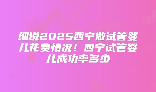 细说2025西宁做试管婴儿花费情况！西宁试管婴儿成功率多少
