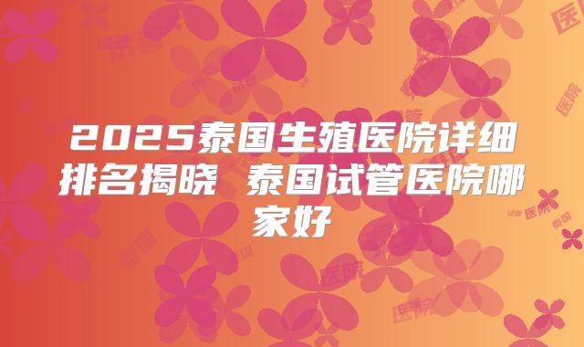 2025泰国生殖医院详细排名揭晓 泰国试管医院哪家好