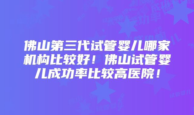 佛山第三代试管婴儿哪家机构比较好!佛山试管婴儿成功率比较高医院!