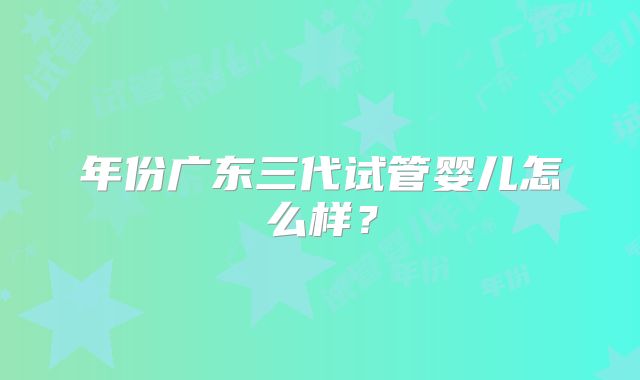 年份广东三代试管婴儿怎么样？