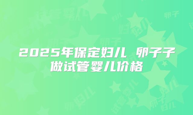 2025年保定妇儿 卵子子做试管婴儿价格