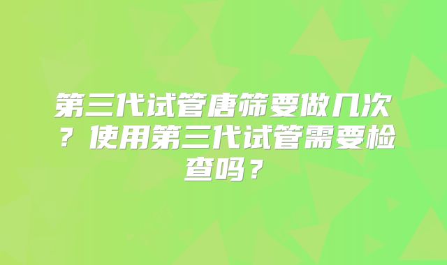 第三代试管唐筛要做几次?使用第三代试管需要检查吗?